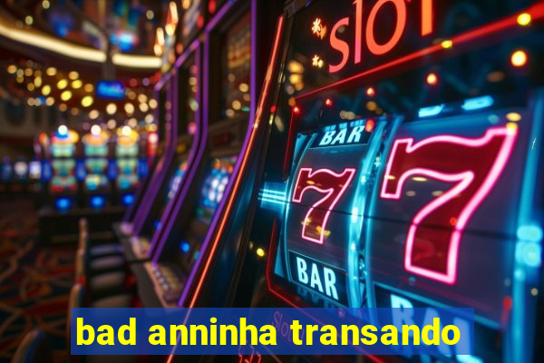 bad anninha transando